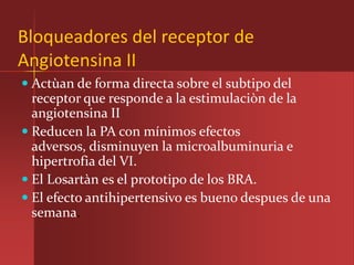Bloqueadores del receptor de
Angiotensina II
 Actùan de forma directa sobre el subtipo del
  receptor que responde a la estimulaciòn de la
  angiotensina II
 Reducen la PA con mínimos efectos
  adversos, disminuyen la microalbuminuria e
  hipertrofia del VI.
 El Losartàn es el prototipo de los BRA.
 El efecto antihipertensivo es bueno despues de una
 semana.
 