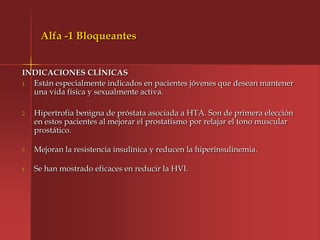 Alfa -1 Bloqueantes


INDICACIONES CLÍNICAS
1. Están especialmente indicados en pacientes jóvenes que desean mantener
   una vida física y sexualmente activa.

2.   Hipertrofia benigna de próstata asociada a HTA. Son de primera elección
     en estos pacientes al mejorar el prostatismo por relajar el tono muscular
     prostático.

3.   Mejoran la resistencia insulínica y reducen la hiperinsulinemia.

4.   Se han mostrado eficaces en reducir la HVI.
 