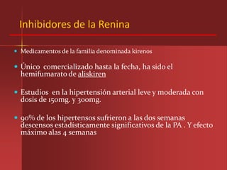 Inhibidores de la Renina

 Medicamentos de la familia denominada kirenos

 Único comercializado hasta la fecha, ha sido el
  hemifumarato de aliskiren

 Estudios en la hipertensión arterial leve y moderada con
  dosis de 150mg. y 300mg.

 90% de los hipertensos sufrieron a las dos semanas
  descensos estadísticamente significativos de la PA . Y efecto
  máximo alas 4 semanas
 