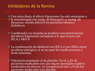 Inhibidores de la Renina

 Con estas dosis, el efecto hipotensor ha sido semejante a
  la monoterapia con 10mg. de lisinopril y a 150mg. de
  ibesartan, siendo efectivo en pacientes obesos y
  diabéticos

 Combinado con tiazidas se produce una potenciación
  del efecto hipotensor semejante a lo que ocurre con
  IECA y ARA II

 La combinación de aliskiren con IECA o con ARA2 tiene
  un efecto sinérgico, si no se usan los medicamentos a
  dosis máximas.

 Tolerancia semejante al de placebo. En el 2,3% de
  pacientes medicados con 300 mg se reportado cuadros
  moderados de diarrea, en comparación del 1,2% de los
  pacientes medicados con placebo
 