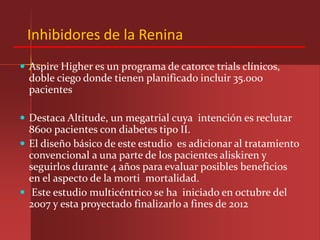Inhibidores de la Renina
 Aspire Higher es un programa de catorce trials clínicos,
  doble ciego donde tienen planificado incluir 35.000
  pacientes

 Destaca Altitude, un megatrial cuya intención es reclutar
  8600 pacientes con diabetes tipo II.
 El diseño básico de este estudio es adicionar al tratamiento
  convencional a una parte de los pacientes aliskiren y
  seguirlos durante 4 años para evaluar posibles beneficios
  en el aspecto de la morti mortalidad.
 Este estudio multicéntrico se ha iniciado en octubre del
  2007 y esta proyectado finalizarlo a fines de 2012
 