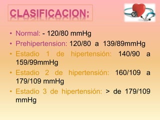 • Normal: - 120/80 mmHg
• Prehipertension: 120/80 a 139/89mmHg
• Estadio 1 de hipertensión: 140/90 a
159/99mmHg
• Estadio 2 de hipertensión: 160/109 a
179/109 mmHg
• Estadio 3 de hipertensión: > de 179/109
mmHg
 