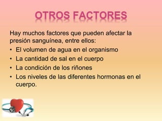Hay muchos factores que pueden afectar la
presión sanguínea, entre ellos:
• El volumen de agua en el organismo
• La cantidad de sal en el cuerpo
• La condición de los riñones
• Los niveles de las diferentes hormonas en el
cuerpo.
 