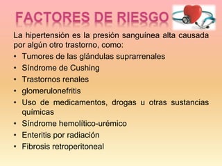 La hipertensión es la presión sanguínea alta causada
por algún otro trastorno, como:
• Tumores de las glándulas suprarrenales
• Síndrome de Cushing
• Trastornos renales
• glomerulonefritis
• Uso de medicamentos, drogas u otras sustancias
químicas
• Síndrome hemolítico-urémico
• Enteritis por radiación
• Fibrosis retroperitoneal
 