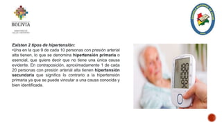 Existen 2 tipos de hipertensión:
•Una en la que 9 de cada 10 personas con presión arterial
alta tienen, lo que se denomina hipertensión primaria o
esencial, que quiere decir que no tiene una única causa
evidente. En contraposición, aproximadamente 1 de cada
20 personas con presión arterial alta tienen hipertensión
secundaria que significa lo contrario a la hipertensión
primaria ya que se puede vincular a una causa conocida y
bien identificada.
 
