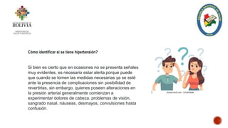 Cómo identificar si se tiene hipertensión?
Si bien es cierto que en ocasiones no se presenta señales
muy evidentes, es necesario estar alerta porque puede
que cuando se tomen las medidas necesarias ya se esté
ante la presencia de complicaciones sin posibilidad de
revertirlas, sin embargo, quienes poseen alteraciones en
la presión arterial generalmente comienzan a
experimentar dolores de cabeza, problemas de visión,
sangrado nasal, náuseas, desmayos, convulsiones hasta
confusión.
 