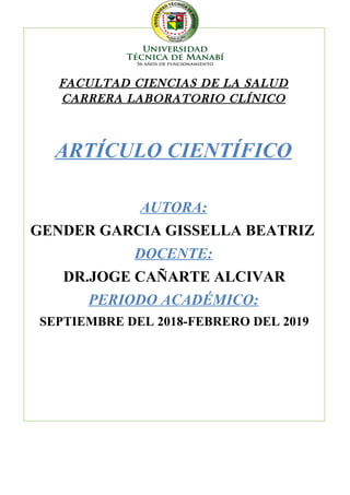 FACULTAD CIENCIAS DE LA SALUD
CARRERA LABORATORIO CLÍNICO
ARTÍCULO CIENTÍFICO
AUTORA:
GENDER GARCIA GISSELLA BEATRIZ
DOCENTE:
DR.JOGE CAÑARTE ALCIVAR
PERIODO ACADÉMICO:
SEPTIEMBRE DEL 2018-FEBRERO DEL 2019
 
