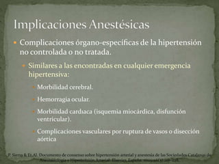  Complicaciones órgano-especíﬁcas de la hipertensión
no controlada o no tratada.
 Similares a las encontradas en cualquier emergencia
hipertensiva:
 Morbilidad cerebral.
 Hemorragia ocular.
 Morbilidad cardıaca (isquemia miocárdica, disfunción
ventricular).
 Complicaciones vasculares por ruptura de vasos o disección
aórtica
P. Sierra & Et.Al. Documento de consenso sobre hipertensión arterial y anestesia de las Sociedades Catalanas de
Anestesiología e Hipertensión Arterial. Elsevier, España. 2009;26(5):218–228.
 