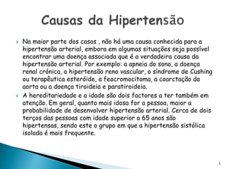 Na maior parte dos casos , não há uma causa conhecida para a hipertensão arterial, embora em algumas situações seja possível encontrar uma doença associada que é a verdadeira causa da hipertensão arterial. Por exemplo: a apneia do sono, a doença renal crónica, a hipertensão reno vascular, o síndrome de Cushing ou terapêutica esteróide, a feocromocitoma, a coarctação da aorta ou a doença tiroideia e paratiroideia. A hereditariedade e a idade são dois factores a ter também em atenção. Em geral, quanto mais idosa for a pessoa, maior a probabilidade de desenvolver hipertensão arterial. Cerca de dois terços das pessoas com idade superior a 65 anos são hipertensas, sendo este o grupo em que a hipertensão sistólica isolada é mais frequente.Causas da Hipertensão5