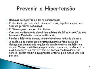 Redução da ingestão de sal na alimentação; Preferência por uma dieta rica em frutos, vegetais e com baixo teor de gorduras saturadas; Prática regular de exercício físico; Consumo moderado do álcool (um máximo de 30 ml etanol/dia nos homens e 15 ml/dia para as mulheres); Perder o hábito de fumar; aconselhável uma redução de peso. A ausência de quaisquer sintomas durante a fase inicial da doença faz da medição regular da tensão arterial um hábito a seguir. Todos os adultos, em particular os obesos, os diabéticos e os fumadores ou com história de doença cardiovascular na família, devem medir a sua pressão arterial pelo menos uma vez por ano.Prevenir a Hipertensão7