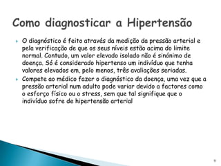 O diagnóstico é feito através da medição da pressão arterial e pela verificação de que os seus níveis estão acima do limite normal. Contudo, um valor elevado isolado não é sinónimo de doença. Só é considerado hipertenso um indivíduo que tenha valores elevados em, pelo menos, três avaliações seriadas. Compete ao médico fazer o diagnóstico da doença, uma vez que a pressão arterial num adulto pode variar devido a factores como o esforço físico ou o stress, sem que tal signifique que o indivíduo sofre de hipertensão arterialComo diagnosticar a Hipertensão 9
