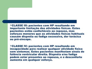 CLASSE   III: pacientes com HP resultando em
importante limitação das atividades físicas. Estes
pacientes estão confortáveis ao repouso, mas
esforços menores que as atividades físicas habituais
causam dispnéia ou fadiga excessiva, dor torácica
ou pré-síncope.

CLASSE   IV: pacientes com HP resultando em
incapacidade para realizar qualquer atividade física
sem sintomas. Estes pacientes manifestam sinais de
falência ventricular direita. Dispnéia e/ou fadiga
podem estar presentes ao repouso, e o desconforto
aumenta em qualquer esforço.
 
