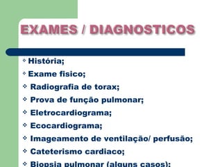    História;
   Exame fisico;
   Radiografia de torax;
   Prova de função pulmonar;
   Eletrocardiograma;
   Ecocardiograma;
   Imageamento de ventilação/ perfusão;
   Cateterismo cardiaco;

 