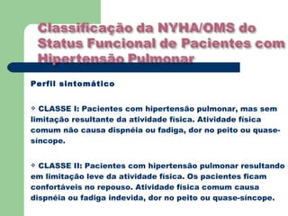 Perfil sintomático


 CLASSE I: Pacientes com hipertensão pulmonar, mas sem
limitação resultante da atividade física. Atividade física
comum não causa dispnéia ou fadiga, dor no peito ou quase-
síncope.


 CLASSE II: Pacientes com hipertensão pulmonar resultando
em limitação leve da atividade física. Os pacientes ficam
confortáveis no repouso. Atividade física comum causa
dispnéia ou fadiga indevida, dor no peito ou quase-síncope.
 