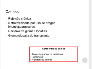 CAUSAS
 Rejeição crônica
 Nefrotoxicidade por uso de drogas
  imunossupressoras
 Recidiva de glomerulopatias

 Glomerulopatia do transplante




                            Apresentação clínica

                 • Aumento gradual da creatinina
                 • Proteinúria
                 • Hipertensão arterial
 