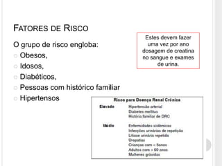 FATORES DE RISCO
                                    Estes devem fazer
O grupo de risco engloba:            uma vez por ano
                                   dosagem de creatina
 Obesos,                          no sangue e exames
 Idosos,                               de urina.

 Diabéticos,

 Pessoas com histórico familiar

 Hipertensos
 