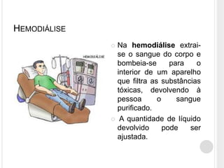 HEMODIÁLISE
               Na hemodiálise extrai-
                se o sangue do corpo e
                bombeia-se       para    o
                interior de um aparelho
                que filtra as substâncias
                tóxicas, devolvendo à
                pessoa       o     sangue
                purificado.
               A quantidade de líquido
                devolvido      pode    ser
                ajustada.
 