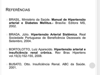 REFERÊNCIAS

   BRASIL. Ministério da Saúde. Manual de Hipertensão
    arterial e Diabetes Mellitus.- Brasília: Editora MS,
    2002.

   BRAGA, Júlio. Hipertensão Arterial Sistêmica. Real
    Sociedade Portuguesa de Beneficência Dezesseis de
    Setembro, 2004.

   BORTOLOTTO, Luiz Aparecido. Hipertensão arterial e
    insuficiência renal crônica. Rev Bras Hipertens
    vol.15(3):152-155, 2008.

   BUSATO, Otto. Insuficiência Renal. ABC da Saúde.
    2001.
 