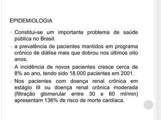 EPIDEMIOLOGIA

 Constitui-se um importante problema de saúde
  pública no Brasil.
 a prevalência de pacientes mantidos em programa
  crônico de diálise mais que dobrou nos últimos oito
  anos.
 A incidência de novos pacientes cresce cerca de
  8% ao ano, tendo sido 18.000 pacientes em 2001.
 Nos pacientes com doença renal crônica em
  estágio III ou doença renal crônica moderada
  (filtração glomerular entre 30 e 60 ml/min)
  apresentam 136% de risco de morte cardíaca.
 
