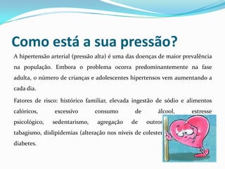 Como está a sua pressão?
A hipertensão arterial (pressão alta) é uma das doenças de maior prevalência
na população. Embora o problema ocorra predominantemente na fase
adulta, o número de crianças e adolescentes hipertensos vem aumentando a
cada dia.
Fatores de risco: histórico familiar, elevada ingestão de sódio e alimentos
calóricos, excessivo consumo de álcool, estresse
psicológico, sedentarismo, agregação de outros fatores como
tabagismo, dislipidemias (alteração nos níveis de colesterol e triglicérides) e
diabetes.
 