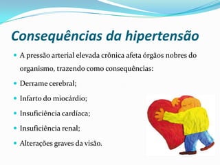 Consequências da hipertensão
 A pressão arterial elevada crônica afeta órgãos nobres do
organismo, trazendo como consequências:
 Derrame cerebral;
 Infarto do miocárdio;
 Insuficiência cardíaca;
 Insuficiência renal;
 Alterações graves da visão.
 