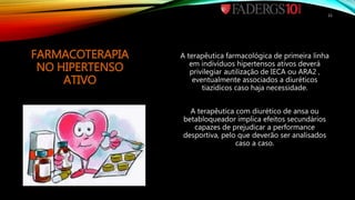 FARMACOTERAPIA
NO HIPERTENSO
ATIVO
A terapêutica farmacológica de primeira linha
em indivíduos hipertensos ativos deverá
privilegiar autilização de IECA ou ARA2 ,
eventualmente associados a diuréticos
tiazídicos caso haja necessidade.
A terapêutica com diurético de ansa ou
betabloqueador implica efeitos secundários
capazes de prejudicar a performance
desportiva, pelo que deverão ser analisados
caso a caso.
11
 