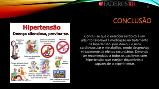 CONCLUSÃO
Conclui-se que o exercício aeróbico é um
adjunto favorável à medicação no tratamento
da hipertensão, pois diminui o risco
cardiovascular e metabólico, sendo desprovido
virtualmente de efeitos secundários. Devendo
ser recomendado a todos os pacientes com
hipertensão, que estejam disponíveis e
capazes de o experimentar.
12
 