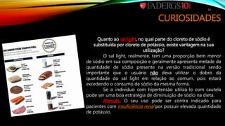 CURIOSIDADES
Quanto ao sal light, no qual parte do cloreto de sódio é
substituída por cloreto de potássio, existe vantagem na sua
utilização?
O sal light, realmente, tem uma proporção bem menor
de sódio em sua composição e geralmente apresenta metade da
quantidade de sódio presente na versão tradicional sendo
importante que o usuário não deva utilizar o dobro da
quantidade do sal light em relação ao comum, pois estará
excedendo o consumo de sódio da mesma forma.
Se o indivíduo com hipertensão utilizá-lo com cautela
pode ser uma boa estratégia de diminuição de sódio na dieta.
Atenção: O seu uso pode ser contra indicado para
pacientes com insuficiência renal por possuir elevada quantidade
de potássio.
13
 
