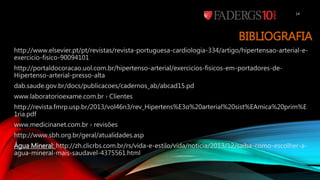 BIBLIOGRAFIA
http://www.elsevier.pt/pt/revistas/revista-portuguesa-cardiologia-334/artigo/hipertensao-arterial-e-
exercicio-fisico-90094101
http://portaldocoracao.uol.com.br/hipertenso-arterial/exercicios-fisicos-em-portadores-de-
Hipertenso-arterial-presso-alta
dab.saude.gov.br/docs/publicacoes/cadernos_ab/abcad15.pd
www.laboratorioexame.com.br › Clientes
http://revista.fmrp.usp.br/2013/vol46n3/rev_Hipertens%E3o%20arterial%20sist%EAmica%20prim%E
1ria.pdf
www.medicinanet.com.br › revisões
http://www.sbh.org.br/geral/atualidades.asp
Água Mineral: http://zh.clicrbs.com.br/rs/vida-e-estilo/vida/noticia/2013/12/saiba-como-escolher-a-
agua-mineral-mais-saudavel-4375561.html
14
 