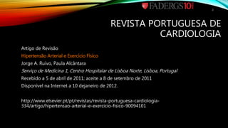 REVISTA PORTUGUESA DE
CARDIOLOGIA
Artigo de Revisão
Hipertensão Arterial e Exercício Físico
Jorge A. Ruivo, Paula Alcântara
Serviço de Medicina 1, Centro Hospitalar de Lisboa Norte, Lisboa, Portugal
Recebido a 5 de abril de 2011; aceite a 8 de setembro de 2011
Disponível na Internet a 10 dejaneiro de 2012.
http://www.elsevier.pt/pt/revistas/revista-portuguesa-cardiologia-
334/artigo/hipertensao-arterial-e-exercicio-fisico-90094101
2
 