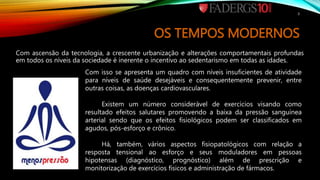 OS TEMPOS MODERNOS
Com ascensão da tecnologia, a crescente urbanização e alterações comportamentais profundas
em todos os níveis da sociedade é inerente o incentivo ao sedentarismo em todas as idades.
Com isso se apresenta um quadro com níveis insuficientes de atividade
para níveis de saúde desejáveis e consequentemente prevenir, entre
outras coisas, as doenças cardiovasculares.
Existem um número considerável de exercícios visando como
resultado efeitos salutares promovendo a baixa da pressão sanguínea
arterial sendo que os efeitos fisiológicos podem ser classificados em
agudos, pós-esforço e crônico.
Há, também, vários aspectos fisiopatológicos com relação a
resposta tensional ao esforço e seus moduladores em pessoas
hipotensas (diagnóstico, prognóstico) além de prescrição e
monitorização de exercícios físicos e administração de fármacos.
3
 
