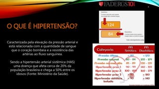 O QUE É HIPERTENSÃO?
Caracterizada pela elevação da pressão arterial e
está relacionada com a quantidade de sangue
que o coração bombeia e a resistência das
artérias ao fluxo sanguínea.
Sendo a hipertensão arterial sistêmica (HAS)
uma doença que afeta cerca de 20% da
população brasileira e chega a 50% entre os
idosos (Fonte: Ministério da Saúde).
4
 
