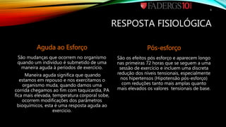 RESPOSTA FISIOLÓGICA
Aguda ao Esforço
São mudanças que ocorrem no organismo
quando um indivíduo é submetido de uma
maneira aguda à períodos de exercício.
Maneira aguda significa que quando
estamos em repouso e nos exercitamos o
organismo muda, quando damos uma
corrida chegamos ao fim com taquicardia, PA
fica mais elevada, temperatura corporal sobe,
ocorrem modificações dos parâmetros
bioquímicos, esta é uma resposta aguda ao
exercício.
Pós-esforço
São os efeitos pós esforço e aparecem longo
nas primeiras 72 horas que se seguem a uma
sessão de exercício e incluem uma discreta
redução dos níveis tensionais, especialmente
nos hipertensos (Hipotensão pós-esforço)
com reduções tanto mais amplas quanto
mais elevados os valores tensionais de base.
6
 