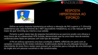 RESPOSTA
HIPERTENSIVA AO
ESFORÇO
Define-se como resposta hipertensiva ao esforço a elevação de PAS superior a 7-10mmHg
(sedentários) por cada incremento de 1 MET (equivalente metabólico), ou a não redução de PAD
maior do que 15mmHg (ou mesmo a sua subida).
Portanto a partir deste tipo de resposta hemodinâmica ao exercício prediz com eficácia o
risco futuro de vir a desenvolver HTA Sustida, demonstrado que há uma maior taxa de eventos
cardiovasculares fatais em pessoas com este tipo de resposta.
A PA em esforço apresenta uma boa correlação a MAPA, refletindo em parte com as
variações circadiana da PA nestes indivíduos. Evidenciando diante de uma elevação tensional
intermitente de stress físico nestes casos possam ser suficientes para a indução de uma disfunção
do órgão alvo em pessoas suscetíveis e não condicionadas.
7
 