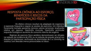 RESPOSTA CRÔNICA AO ESFORÇO,
BENEFÍCIOS E RISCOS DA
PARTICIPAÇÃO FÍSICA
Os efeitos crônicos resultam da adaptação do organismo
à exposição frequente e regular às sessões de exercícios. Um indivíduo
fisicamente treinado apresenta menores valores tensionais, bradicardia
relativa em repouso, hipertrofia muscular, hipertrofia ventricular
esquerda fisiológica e aumento do consumo máximo de oxigênio.
Regimes de exercício físico aeróbico demonstraram ser eficazes
na redução da incidência de HTA, ou na redução da pressão arterial nos
doentes já hipertensos, verificando-se diminuições de 5 a 15mmHg na
sistólica, com descidas menos pronunciadas no idoso.
8
 