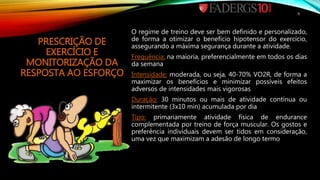 PRESCRIÇÃO DE
EXERCÍCIO E
MONITORIZAÇÃO DA
RESPOSTA AO ESFORÇO
O regime de treino deve ser bem definido e personalizado,
de forma a otimizar o benefício hipotensor do exercício,
assegurando a máxima segurança durante a atividade.
Frequência: na maioria, preferencialmente em todos os dias
da semana
Intensidade: moderada, ou seja, 40-70% VO2R, de forma a
maximizar os benefícios e minimizar possíveis efeitos
adversos de intensidades mais vigorosas
Duração: 30 minutos ou mais de atividade contínua ou
intermitente (3x10 min) acumulada por dia
Tipo: primariamente atividade física de endurance
complementada por treino de força muscular. Os gostos e
preferência individuais devem ser tidos em consideração,
uma vez que maximizam a adesão de longo termo
9
 