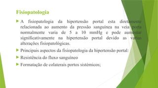 Fisiopatologia
 A fisiopatologia da hipertensão portal esta diretamente
relacionada ao aumento da pressão sanguínea na veia porta
normalmente varia de 5 a 10 mmHg e pode aumentar
significativamente na hipertensão portal devido as varias
alterações fisiopatológicas.
 Principais aspectos da fisiopatologia da hipertensão portal:
 Resistência do fluxo sanguíneo
 Formatação de colaterais portos sistémicos;
 