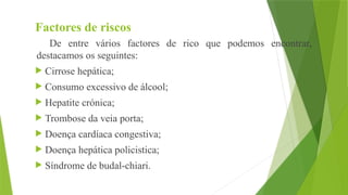 Factores de riscos
De entre vários factores de rico que podemos encontrar,
destacamos os seguintes:
 Cirrose hepática;
 Consumo excessivo de álcool;
 Hepatite crónica;
 Trombose da veia porta;
 Doença cardíaca congestiva;
 Doença hepática policistica;
 Síndrome de budal-chiari.
 