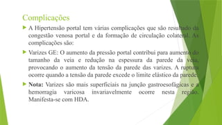 Complicações
 A Hipertensão portal tem várias complicações que são resultado da
congestão venosa portal e da formação de circulação colateral. As
complicações são:
 Varizes GE: O aumento da pressão portal contribui para aumento do
tamanho da veia e redução na espessura da parede da veia,
provocando o aumento da tensão da parede das varizes. A ruptura
ocorre quando a tensão da parede excede o limite elástico da parede.
 Nota: Varizes são mais superficiais na junção gastroesofágicas e a
hemorragia varicosa invariavelmente ocorre nesta região.
Manifesta-se com HDA.
 