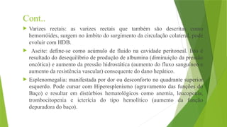 Cont..
 Varizes rectais: as varizes rectais que também são descritas como
hemorróides, surgem no âmbito do surgimento da circulação colateral, pode
evoluir com HDB.
 Ascite: define-se como acúmulo de fluido na cavidade peritoneal. Isto é
resultado do desequilíbrio de produção de albumina (diminuição da pressão
oncótica) e aumento da pressão hidrostática (aumento do fluxo sanguíneo e
aumento da resistência vascular) consequente do dano hepático.
 Esplenomegalia: manifestada por dor ou desconforto no quadrante superior
esquerdo. Pode cursar com Hiperesplenismo (agravamento das funções do
Baço) e resultar em distúrbios hematológicos como anemia, leucopenia,
trombocitopenia e icterícia do tipo hemolítico (aumento da função
depuradora do baço).
 