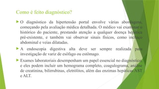 Como é feito diagnóstico?
 O diagnóstico da hipertensão portal envolve várias abordagens,
começando pela avaliação médica detalhada. O médico vai examinar o
histórico do paciente, prestando atenção a qualquer doença hepática
pré-existente, e também vai observar sinais físicos, como inchaço
abdominal e veias dilatadas.
 A endoscopia digestiva alta deve ser sempre realizada para
investigação de variz de esôfago ou estômago.
 Exames laboratoriais desempenham um papel essencial no diagnóstico,
e eles podem incluir um hemograma completo, coagulograma, análise
de creatinina, bilirrubinas, eletrólitos, além das enzimas hepáticas AST
e ALT.
 