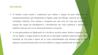 Introdução
 O sistema venoso portal é responsável por coletar o sangue da parte abdominal do
tratogastrointestinal e por transportalo ao fígado, onde será filtrado. Antes de ser enviado a
circulação sistémica. Este sistema é composto por uma serie de veias que recolhem o
sangue dos orgaos do tratodigestivo e desembocam nas veias explinicas e mesenterica
superior, estas por sua vez se unem para formar a veia porta.
 A veia porta penetra no fígado pelo ilo e divide-se em dois ramos: direito e esquerdo. Uma
vez no fígado, o sangue portal ee levado ate as sinosoides (capilares epaticos) pelos ramos
terminais da veia porta e destes ate as veias centrolobulares que dreinam para as veias
epaticas e posteriorimente pela veia cava inferior, o sangue metabolizado no fígado.
 