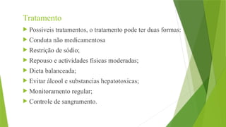 Tratamento
 Possíveis tratamentos, o tratamento pode ter duas formas:
 Conduta não medicamentosa
 Restrição de sódio;
 Repouso e actividades físicas moderadas;
 Dieta balanceada;
 Evitar álcool e substancias hepatotoxicas;
 Monitoramento regular;
 Controle de sangramento.
 