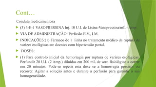 Cont…
Conduta medicamentosa
 (3) 3-E-1 VASOPRESSINA Inj. 10 U.I. de Lisina-Vasopressina/mL - Amp.
 VIA DE ADMINISTRAÇÃO: Perfusão E.V., I.M.
 INDICAÇÕES:(1) Fármaco de 1 linha no tratamento médico da ruptura de
varizes esofágicas em doentes com hipertensão portal.
 DOSES:
 (1) Para controlo inicial da hemorragia por ruptura de varizes esofágicas:
Perfundir 20 U.I. (2 Amp.) diluídas em 200 mL de soro fisiológico a correr
em 20 minutos. Pode-se repetir esta dose se a hemorragia persistir ou
recorrer. Agitar a solução antes e durante a perfusão para garantir a sua
homogeneidade.
 