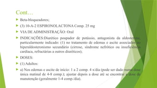 Cont…
 Beta-bloqueadores;
 (3) 10-A-2 ESPIRONOLACTONA Comp. 25 mg
 VIA DE ADMINISTRAÇÃO: Oral
 INDICAÇÕES:Diurético poupador de potássio, antagonista da aldosterona,
particularmente indicado: (1) no tratamento de edemas e ascite associados ao
hiperaldosteronismo secundário (cirrose, síndrome nefrótico ou insuficiência
cardíaca, refractárias a outros diuréticos);
 DOSES:
 (1) Adultos:
 a) Nos edemas e ascite de início: 1 a 2 comp. 4 x/dia (pode ser dado numa dose
única matinal de 4-8 comp.); ajustar depois a dose até se encontrar a dose de
manutenção (geralmente 1-4 comp./dia).
 