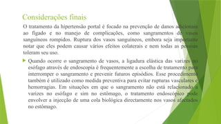 Considerações finais
O tratamento da hipertensão portal é focado na prevenção de danos adicionais
ao fígado e no manejo de complicações, como sangramentos de vasos
sanguíneos rompidos. Ruptura dos vasos sanguíneos, embora seja importante
notar que eles podem causar vários efeitos colaterais e nem todas as pessoas
toleram seu uso.
 Quando ocorre o sangramento de vasos, a ligadura elástica das varizes no
esófago através de endoscopia é frequentemente a escolha de tratamento para
interromper o sangramento e prevenir futuros episódios. Esse procedimento
também é utilizado como medida preventiva para evitar rupturas vasculares e
hemorragias. Em situações em que o sangramento não está relacionado a
varizes no esófago e sim no estômago, o tratamento endoscópico pode
envolver a injecção de uma cola biológica directamente nos vasos afectados
no estômago.
 