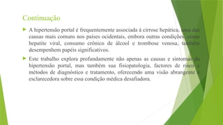Continuação
 A hipertensão portal é frequentemente associada à cirrose hepática, uma das
causas mais comuns nos países ocidentais, embora outras condições, como
hepatite viral, consumo crônico de álcool e trombose venosa, também
desempenhem papéis significativos.
 Este trabalho explora profundamente não apenas as causas e sintomas da
hipertensão portal, mas também sua fisiopatologia, factores de risco e
métodos de diagnóstico e tratamento, oferecendo uma visão abrangente e
esclarecedora sobre essa condição médica desafiadora.
 