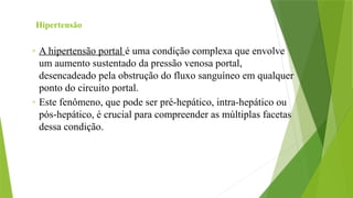 Hipertensão
◦ A hipertensão portal é uma condição complexa que envolve
um aumento sustentado da pressão venosa portal,
desencadeado pela obstrução do fluxo sanguíneo em qualquer
ponto do circuito portal.
◦ Este fenômeno, que pode ser pré-hepático, intra-hepático ou
pós-hepático, é crucial para compreender as múltiplas facetas
dessa condição.
 