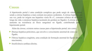 Causas
A hipertensão portal é uma condição complexa que pode surgir de várias causas,
sendo a cirrose hepática a mais comum nos países ocidentais. A cirrose hepática, por
sua vez, pode ter origem nas hepatites virais B e C, consumo crônico de álcool ao
longo da vida e esteatose hepática (acúmulo de gordura no fígado). A cirrose cria um
aumento na resistência ao fluxo sanguíneo no fígado, contribuindo para a
hipertensão portal.
Além da cirrose, existem outras causas para a hipertensão portal, tais como:
 Doença hepática policística, que envolve o crescimento anormal de cistos no
fígado;
 Fibrose hepática congênita, uma condição de formação anormal do fígado desde o
nascimento;
 Insuficiência cardíaca direita;
 