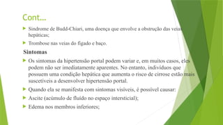 Cont…
 Sindrome de Budd-Chiari, uma doença que envolve a obstrução das veias
hepáticas;
 Trombose nas veias do fígado e baço.
Sintomas
 Os sintomas da hipertensão portal podem variar e, em muitos casos, eles
podem não ser imediatamente aparentes. No entanto, indivíduos que
possuem uma condição hepática que aumenta o risco de cirrose estão mais
suscetíveis a desenvolver hipertensão portal.
 Quando ela se manifesta com sintomas visíveis, é possível causar:
 Ascite (acúmulo de fluído no espaço intersticial);
 Edema nos membros inferiores;
 
